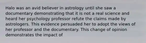 Halo was an avid believer in astrology until she saw a documentary demonstrating that it is not a real science and heard her psychology professor refute the claims made by astrologers. This evidence persuaded her to adopt the views of her professor and the documentary. This change of opinion demonstrates the impact of