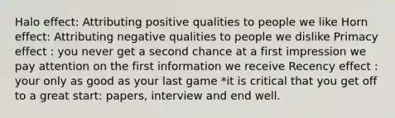 Halo effect: Attributing positive qualities to people we like Horn effect: Attributing negative qualities to people we dislike Primacy effect : you never get a second chance at a first impression we pay attention on the first information we receive Recency effect : your only as good as your last game *it is critical that you get off to a great start: papers, interview and end well.