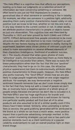 "The Halo Effect is a cognitive bias that affects our perceptions, leading us to base our judgments on a selective amount of information we have concerning something or someone. We often tend to use just our first impressions to create a generalised idea of what someone or something is like in totality. For example, we often see someone in a positive light, arbitrarily awarding them many positive characteristics based solely on one positive trait we know to be true, whether or not this one trait is in any way related to the current context or not. In other words, we attribute positive characteristics to people or objects based on just one observation. This cognitive bias was theorised by Thomdike in 1920 and later proved by Asch (1946) and Clifford (1975). Clifford demonstrated how people considered to be more attractive were often also deemed to be more intelligent as well despite the two factors having no correlation in reality. During his experiment, teachers were shown photos of unknown pupils and asked to make assumptions on several different elements of their characters (intelligence, likelihood of academic success, etc.). The results showed that when given photos of more "attractive" pupils, the teachers described them as more likely to be intelligent or successful than others. There was no basis for these presumptions other than the fact that the one "positive" characteristic they had to go on (in this case, the attractive physical appearance) led them to subconsciously attribute other positive characteristics to these pupils. However, the Halo Effect also works inversely. The "Devil Effect" shows how we are also likely to judge people negatively based on one single negative attribute. For example, we may demonstrate a negative sentiment towards someone that we don't even know simply due to the fact that they hang out with a crowd of people we don't like, or inversely have a negative opinion of a whole group of people simply because one person we don't like is included in it. The Halo Effect also has huge significance for brands and businesses. For example, a brand that is well-known for having one particular quality product will find that all of its other products are also assumed to be of a similar quality even if this theory hasn't been tested. Similarly, when promoting a certain item or service, the good publicity generated will be attributed to the brand as a whole so can have a much wider, more positive impact than a particular advertising campaign merited. In this way, certain marketing strategies use just one or two particular positive elements (such as a client testimony or a popular celebrity endorsement) to cast an overall positive light on their brand image.