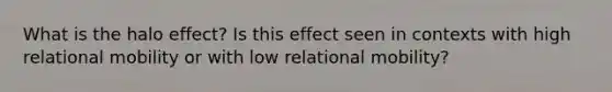 What is the halo effect? Is this effect seen in contexts with high relational mobility or with low relational mobility?