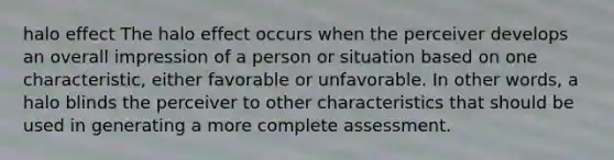 halo effect The halo effect occurs when the perceiver develops an overall impression of a person or situation based on one characteristic, either favorable or unfavorable. In other words, a halo blinds the perceiver to other characteristics that should be used in generating a more complete assessment.