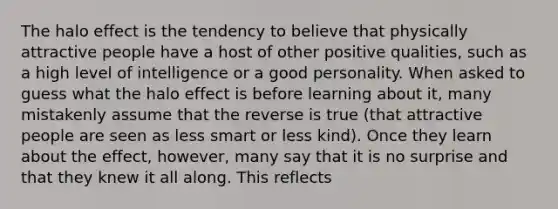 The halo effect is the tendency to believe that physically attractive people have a host of other positive qualities, such as a high level of intelligence or a good personality. When asked to guess what the halo effect is before learning about it, many mistakenly assume that the reverse is true (that attractive people are seen as less smart or less kind). Once they learn about the effect, however, many say that it is no surprise and that they knew it all along. This reflects