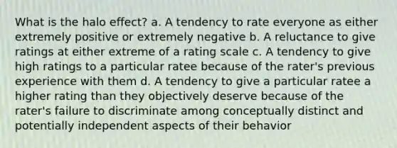 What is the halo effect? a. A tendency to rate everyone as either extremely positive or extremely negative b. A reluctance to give ratings at either extreme of a rating scale c. A tendency to give high ratings to a particular ratee because of the rater's previous experience with them d. A tendency to give a particular ratee a higher rating than they objectively deserve because of the rater's failure to discriminate among conceptually distinct and potentially independent aspects of their behavior