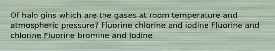 Of halo gins which are the gases at room temperature and atmospheric pressure? Fluorine chlorine and iodine Fluorine and chlorine Fluorine bromine and Iodine