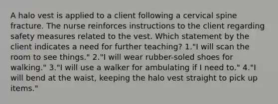 A halo vest is applied to a client following a cervical spine fracture. The nurse reinforces instructions to the client regarding safety measures related to the vest. Which statement by the client indicates a need for further teaching? 1."I will scan the room to see things." 2."I will wear rubber-soled shoes for walking." 3."I will use a walker for ambulating if I need to." 4."I will bend at the waist, keeping the halo vest straight to pick up items."