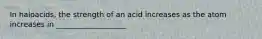 In haloacids, the strength of an acid increases as the atom increases in ___________________