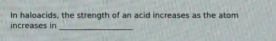 In haloacids, the strength of an acid increases as the atom increases in ___________________