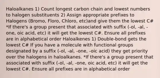 Haloalkanes 1) Count longest carbon chain and lowest numbers to halogen substituents 2) Assign appropriate prefixes to Halogens (Bromo, Floro, Chloro, etc)and give them the lowest C# *If there's a group present that associated with suffix (-ol, -al, -one, oic acid, etc) it will get the lowest C#. Ensure all prefixes are in alphabetical order Haloalkenes 1) Double-bond gets the lowest C# If you have a molecule with functional groups designated by a suffix (-ol, -al, -one, -oic acid) they get priority over the halogens in haloalkanes. *If there's a group present that associated with suffix (-ol, -al, -one, oic acid, etc) it will get the lowest C#. Ensure all prefixes are in alphabetical order