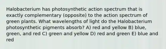 Halobacterium has photosynthetic action spectrum that is exactly complementary (opposite) to the action spectrum of green plants. What wavelengths of light do the Halobacterium photosynthetic pigments absorb? A) red and yellow B) blue, green, and red C) green and yellow D) red and green E) blue and red