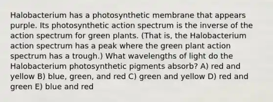 Halobacterium has a photosynthetic membrane that appears purple. Its photosynthetic action spectrum is the inverse of the action spectrum for green plants. (That is, the Halobacterium action spectrum has a peak where the green plant action spectrum has a trough.) What wavelengths of light do the Halobacterium photosynthetic pigments absorb? A) red and yellow B) blue, green, and red C) green and yellow D) red and green E) blue and red