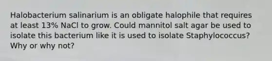 Halobacterium salinarium is an obligate halophile that requires at least 13% NaCl to grow. Could mannitol salt agar be used to isolate this bacterium like it is used to isolate Staphylococcus? Why or why not?