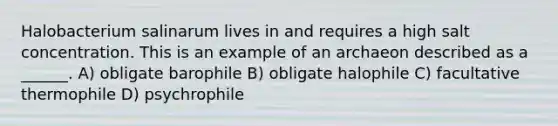 Halobacterium salinarum lives in and requires a high salt concentration. This is an example of an archaeon described as a ______. A) obligate barophile B) obligate halophile C) facultative thermophile D) psychrophile