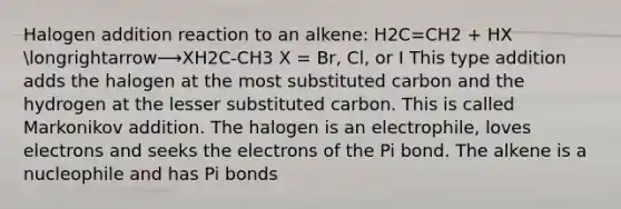 Halogen addition reaction to an alkene: H2C=CH2 + HX longrightarrow⟶XH2C-CH3 X = Br, Cl, or I This type addition adds the halogen at the most substituted carbon and the hydrogen at the lesser substituted carbon. This is called Markonikov addition. The halogen is an electrophile, loves electrons and seeks the electrons of the Pi bond. The alkene is a nucleophile and has Pi bonds