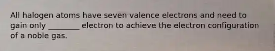 All halogen atoms have seven valence electrons and need to gain only ________ electron to achieve the electron configuration of a noble gas.