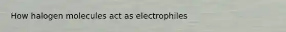 How halogen molecules act as electrophiles