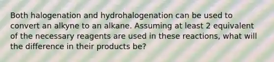 Both halogenation and hydrohalogenation can be used to convert an alkyne to an alkane. Assuming at least 2 equivalent of the necessary reagents are used in these reactions, what will the difference in their products be?