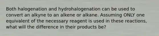 Both halogenation and hydrohalogenation can be used to convert an alkyne to an alkene or alkane. Assuming ONLY one equivalent of the necessary reagent is used in these reactions, what will the difference in their products be?