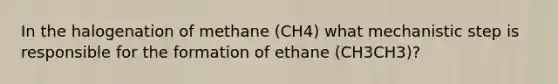 In the halogenation of methane (CH4) what mechanistic step is responsible for the formation of ethane (CH3CH3)?