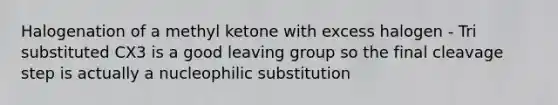 Halogenation of a methyl ketone with excess halogen - Tri substituted CX3 is a good <a href='https://www.questionai.com/knowledge/kBnvYg5xQm-leaving-group' class='anchor-knowledge'>leaving group</a> so the final cleavage step is actually a nucleophilic substitution