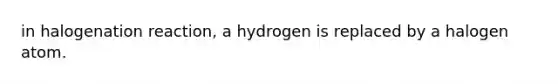 in halogenation reaction, a hydrogen is replaced by a halogen atom.