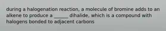 during a halogenation reaction, a molecule of bromine adds to an alkene to produce a ______ dihalide, which is a compound with halogens bonded to adjacent carbons