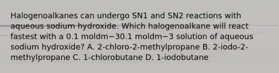 Halogenoalkanes can undergo SN1 and SN2 reactions with aqueous sodium hydroxide. Which halogenoalkane will react fastest with a 0.1 moldm−30.1 moldm−3 solution of aqueous sodium hydroxide? A. 2-chloro-2-methylpropane B. 2-iodo-2-methylpropane C. 1-chlorobutane D. 1-iodobutane