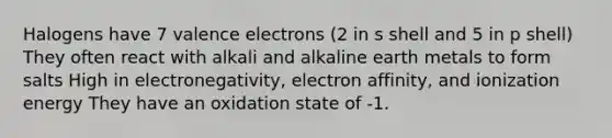 Halogens have 7 valence electrons (2 in s shell and 5 in p shell) They often react with alkali and alkaline earth metals to form salts High in electronegativity, electron affinity, and ionization energy They have an oxidation state of -1.