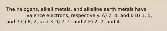 The halogens, alkali metals, and alkaline earth metals have ________ valence electrons, respectively. A) 7, 4, and 6 B) 1, 5, and 7 C) 8, 2, and 3 D) 7, 1, and 2 E) 2, 7, and 4