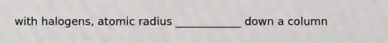 with halogens, atomic radius ____________ down a column
