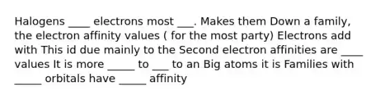 Halogens ____ electrons most ___. Makes them Down a family, the electron affinity values ( for the most party) Electrons add with This id due mainly to the Second electron affinities are ____ values It is more _____ to ___ to an Big atoms it is Families with _____ orbitals have _____ affinity