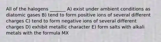 All of the halogens _______ A) exist under ambient conditions as diatomic gases B) tend to form positive ions of several different charges C) tend to form negative ions of several different charges D) exhibit metallic character E) form salts with alkali metals with the formula MX