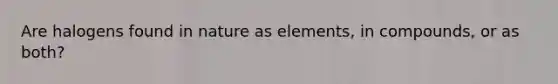 Are halogens found in nature as elements, in compounds, or as both?