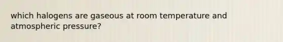 which halogens are gaseous at room temperature and atmospheric pressure?