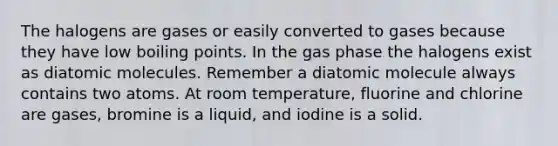 The halogens are gases or easily converted to gases because they have low boiling points. In the gas phase the halogens exist as diatomic molecules. Remember a diatomic molecule always contains two atoms. At room temperature, fluorine and chlorine are gases, bromine is a liquid, and iodine is a solid.