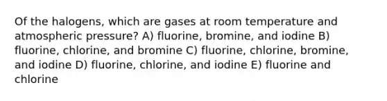 Of the halogens, which are gases at room temperature and atmospheric pressure? A) fluorine, bromine, and iodine B) fluorine, chlorine, and bromine C) fluorine, chlorine, bromine, and iodine D) fluorine, chlorine, and iodine E) fluorine and chlorine