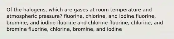 Of the halogens, which are gases at room temperature and atmospheric pressure? fluorine, chlorine, and iodine fluorine, bromine, and iodine fluorine and chlorine fluorine, chlorine, and bromine fluorine, chlorine, bromine, and iodine