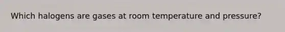 Which halogens are gases at room temperature and pressure?