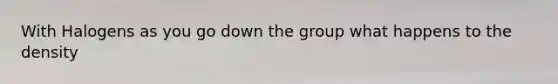 With Halogens as you go down the group what happens to the density