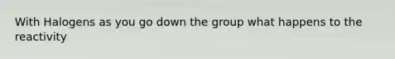 With Halogens as you go down the group what happens to the reactivity