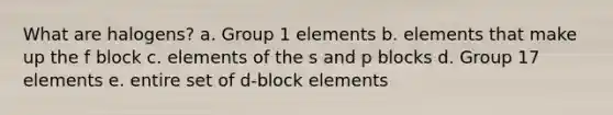 What are halogens? a. Group 1 elements b. elements that make up the f block c. elements of the s and p blocks d. Group 17 elements e. entire set of d-block elements