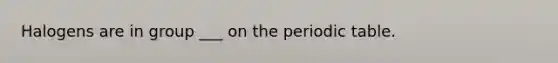 Halogens are in group ___ on the periodic table.
