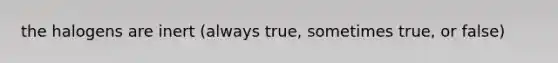 the halogens are inert (always true, sometimes true, or false)