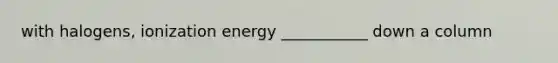 with halogens, ionization energy ___________ down a column