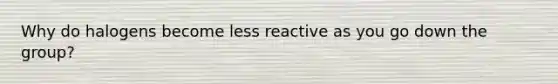 Why do halogens become less reactive as you go down the group?