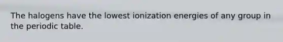 The halogens have the lowest ionization energies of any group in the periodic table.