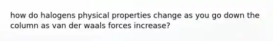 how do halogens physical properties change as you go down the column as van der waals forces increase?