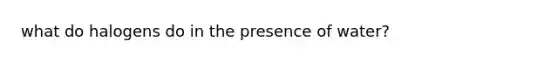 what do halogens do in the presence of water?