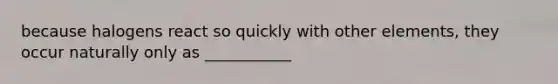 because halogens react so quickly with other elements, they occur naturally only as ___________