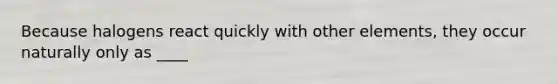 Because halogens react quickly with other elements, they occur naturally only as ____