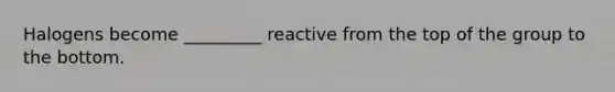 Halogens become _________ reactive from the top of the group to the bottom.